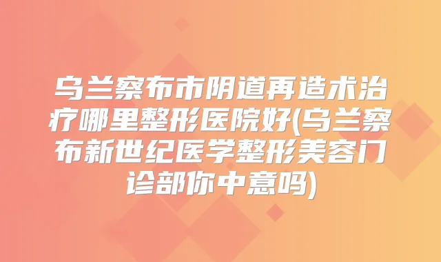 乌兰察布市阴道再造术哪里整形医院好(乌兰察布新世纪医学整形美容门诊部你中意吗)