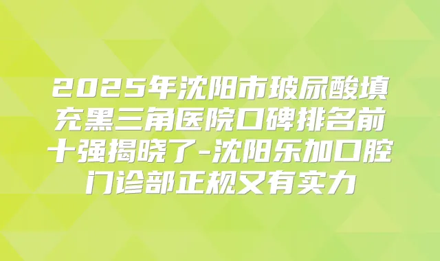 2025年沈阳市玻尿酸填充黑三角医院口碑排名前十强揭晓了-沈阳乐加口腔门诊部正规又有实力
