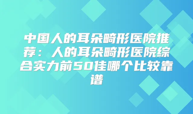中国人的耳朵畸形医院推荐：人的耳朵畸形医院综合实力前50佳哪个比较靠谱