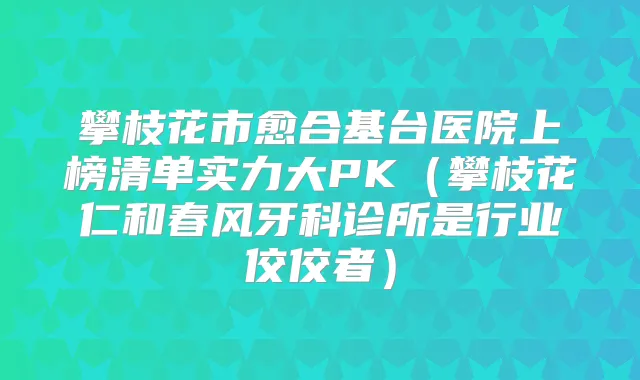攀枝花市愈合基台医院上榜清单实力大PK（攀枝花仁和春风牙科诊所是行业佼佼者）