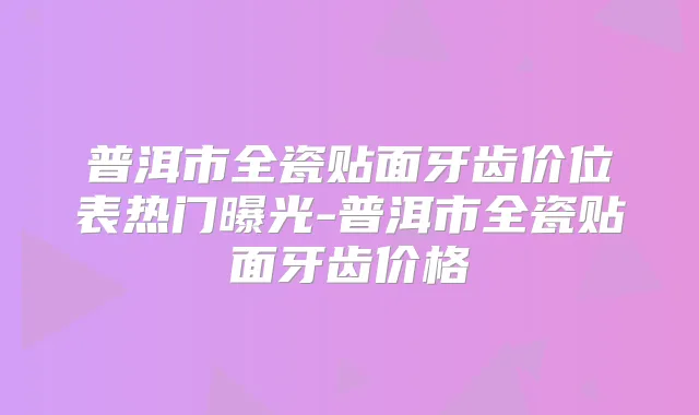 普洱市全瓷贴面牙齿价位表热门曝光-普洱市全瓷贴面牙齿价格