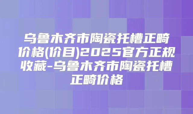 乌鲁木齐市陶瓷托槽正畸价格(价目)2025官方正规收藏-乌鲁木齐市陶瓷托槽正畸价格