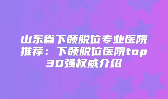 山东省下颌脱位专业医院推荐:下颌脱位医院top30强介绍