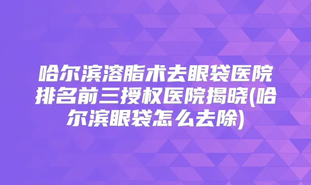 哈尔滨溶脂术去眼袋医院排名前三授权医院揭晓(哈尔滨眼袋怎么去除)