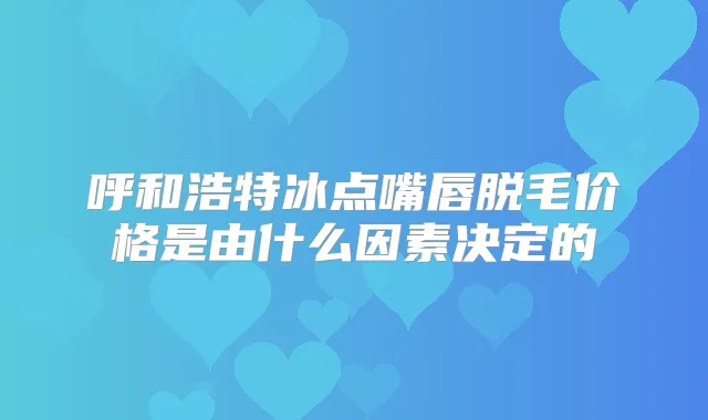 呼和浩特冰点嘴唇脱毛价格是由什么因素决定的