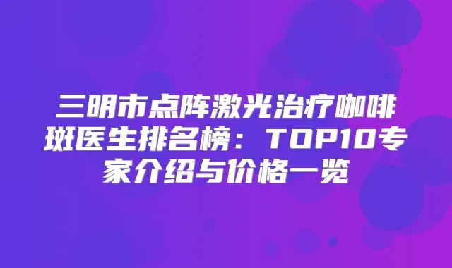 三明市点阵激光咖啡斑医生排名榜:TOP10专家介绍与价格一览