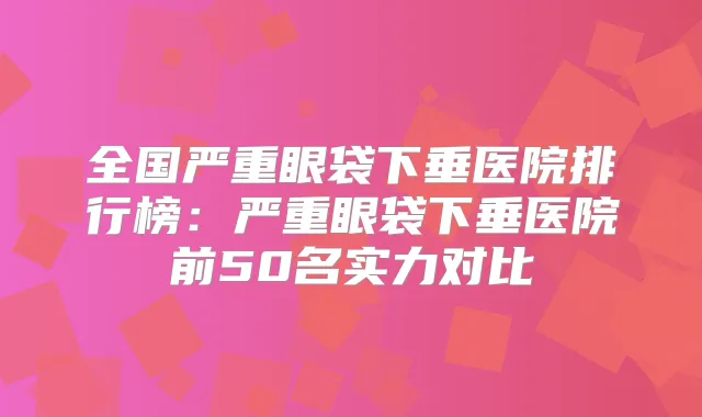 全国严重眼袋下垂医院排行榜:严重眼袋下垂医院前50名实力对比