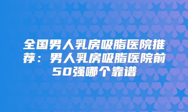 全国男人乳房吸脂医院推荐:男人乳房吸脂医院前50强哪个靠谱