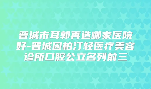 晋城市耳郭再造哪家医院好-晋城因柏汀轻医疗美容诊所口腔公立名列前三