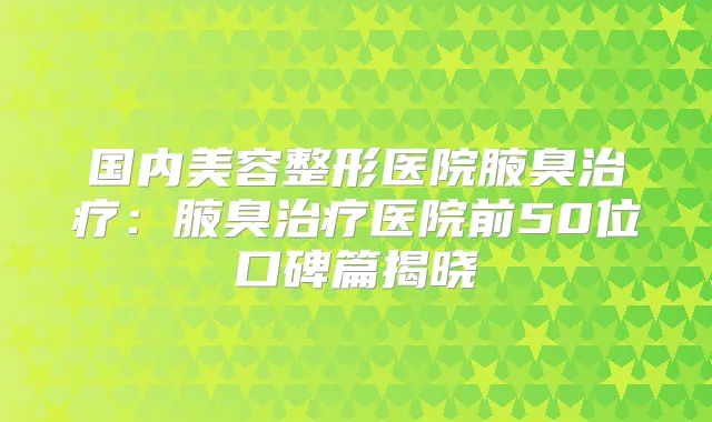 国内美容整形医院腋臭:腋臭医院前50位口碑篇揭晓