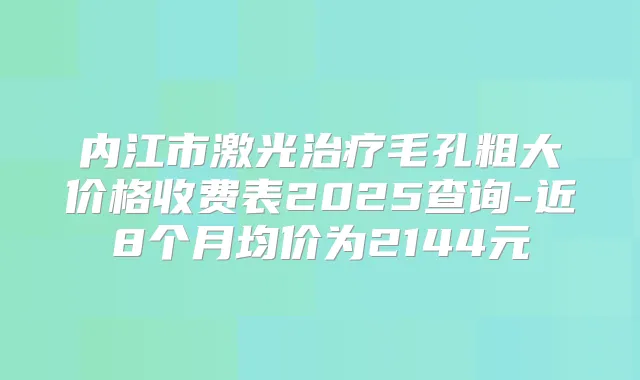 内江市激光毛孔粗大价格收费表2025查询-近8个月均价为2144元