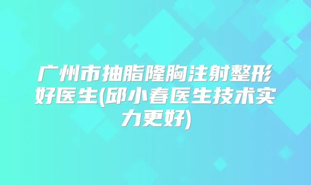 广州市抽脂隆胸注射整形好医生(邱小春医生技术实力更好)