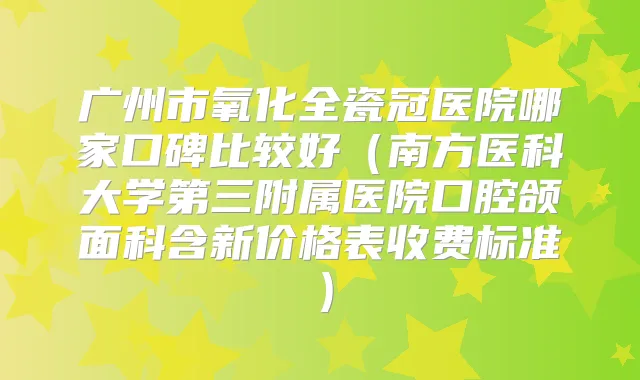 广州市氧化全瓷冠医院哪家口碑比较好（南方医科大学第三附属医院口腔颌面科含新价格表收费标准）