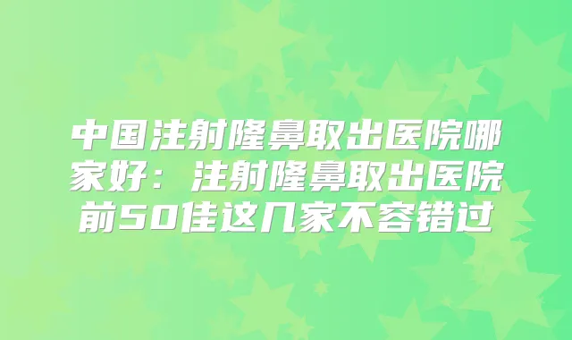 中国注射隆鼻取出医院哪家好:注射隆鼻取出医院前50佳这几家不容错过