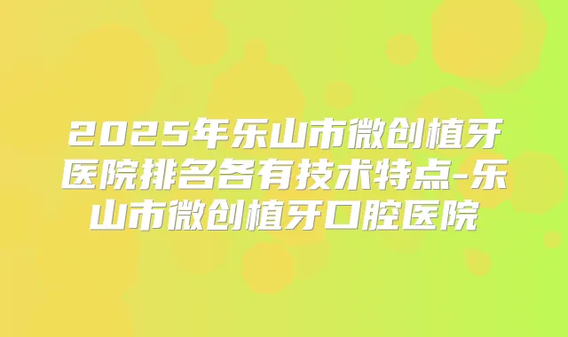 2025年乐山市微创植牙医院排名各有技术特点-乐山市微创植牙口腔医院
