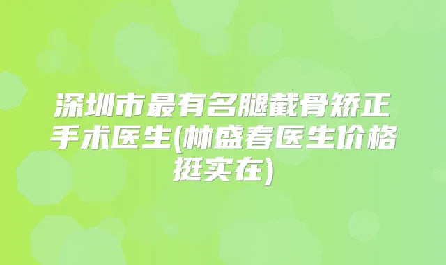 深圳市有名腿截骨矫正手术医生(林盛春医生价格挺实在)