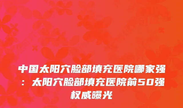 中国太阳穴脸部填充医院哪家强:太阳穴脸部填充医院前50强曝光