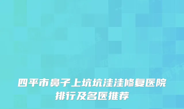 四平市鼻子上坑坑洼洼修复医院排行及名医推荐