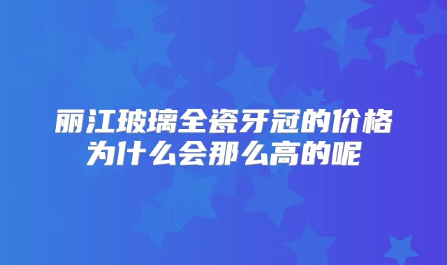 丽江玻璃全瓷牙冠的价格为什么会那么高的呢