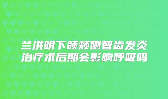 兰洪明下颌颊侧智齿发炎术后期会影响呼吸吗