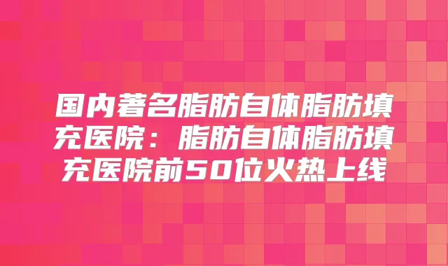 国内著名脂肪自体脂肪填充医院:脂肪自体脂肪填充医院前50位火热上线