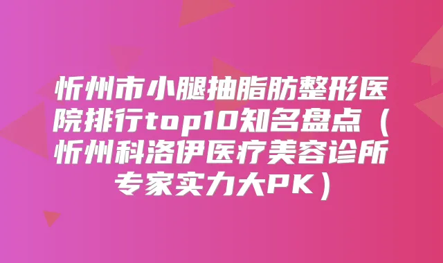 忻州市小腿抽脂肪整形医院排行top10知名盘点(忻州科洛伊医疗美容诊所专家实力大PK)