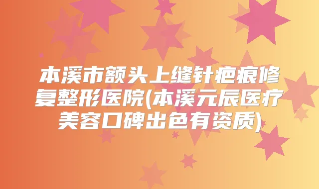本溪市额头上缝针疤痕修复整形医院(本溪元辰医疗美容口碑出色有资质)