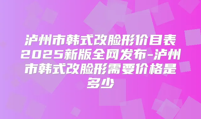 泸州市韩式改脸形价目表2025新版全网发布-泸州市韩式改脸形需要价格是多少