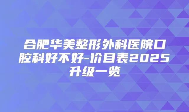 合肥华美整形外科医院口腔科好不好-价目表2025升级一览