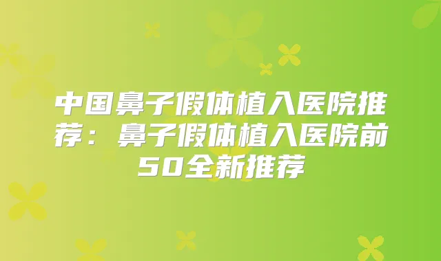 中国鼻子假体植入医院推荐:鼻子假体植入医院前50全新推荐