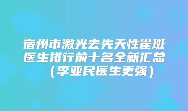 宿州市激光去先天性雀斑医生排行前十名全新汇总(李亚民医生更强)