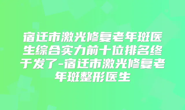 宿迁市激光修复老年斑医生综合实力前十位排名终于发了-宿迁市激光修复老年斑整形医生