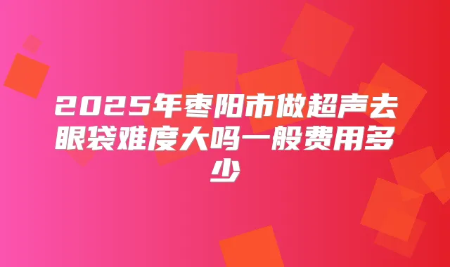 2025年枣阳市做超声去眼袋难度大吗一般费用多少