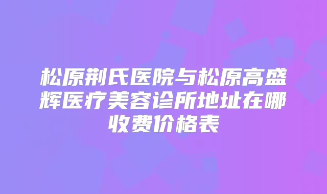 松原荆氏医院与松原高盛辉医疗美容诊所地址在哪收费价格表