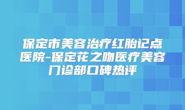 保定市美容红胎记点医院-保定花之吻医疗美容门诊部口碑热评