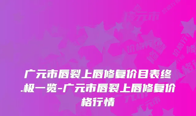 广元市唇裂上唇修复价目表终.极一览-广元市唇裂上唇修复价格行情