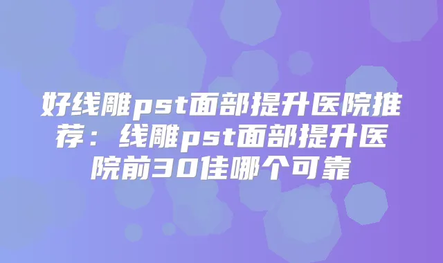 好线雕pst面部提升医院推荐：线雕pst面部提升医院前30佳哪个可靠