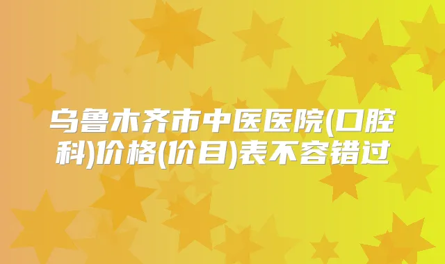 乌鲁木齐市中医医院(口腔科)价格(价目)表不容错过