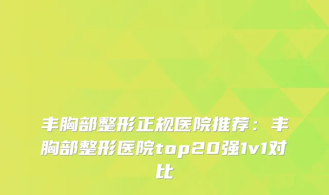 丰胸部整形正规医院推荐:丰胸部整形医院top20强1v1对比