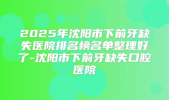 2025年沈阳市下前牙缺失医院排名榜名单整理好了-沈阳市下前牙缺失口腔医院
