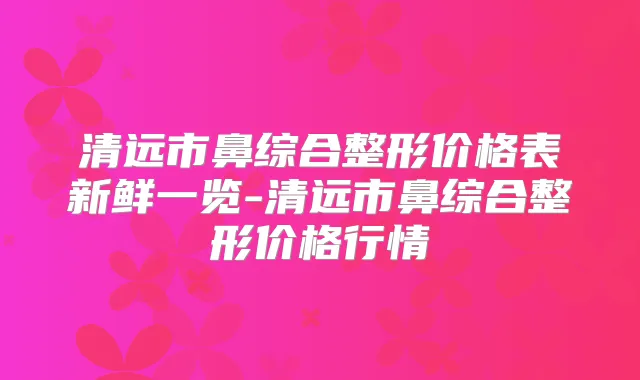 清远市鼻综合整形价格表新鲜一览-清远市鼻综合整形价格行情