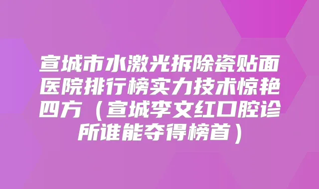 宣城市水激光拆除瓷贴面医院排行榜实力技术惊艳四方（宣城李文红口腔诊所谁能夺得榜首）