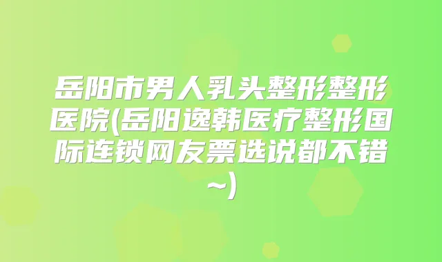 岳阳市男人乳头整形整形医院(岳阳逸韩医疗整形国际连锁网友票选说都不错~)