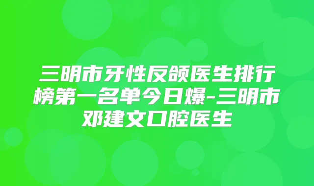 三明市牙性反颌医生排行榜第一名单今日爆-三明市邓建文口腔医生