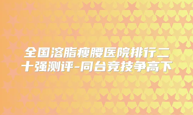 全国溶脂瘦腰医院排行二十强测评-同台竞技争高下