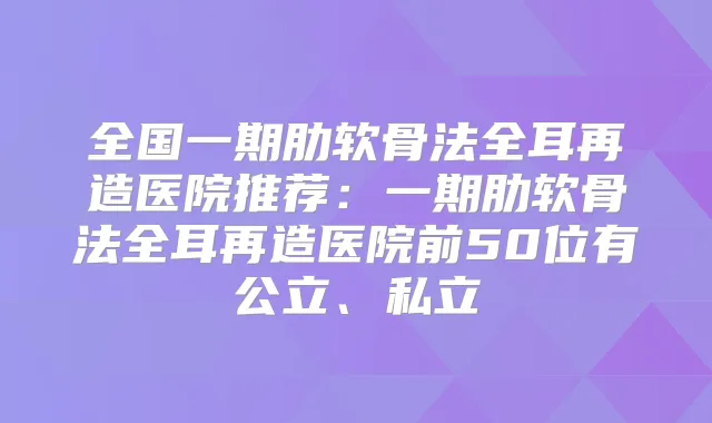 全国一期肋软骨法全耳再造医院推荐:一期肋软骨法全耳再造医院前50位有公立、私立