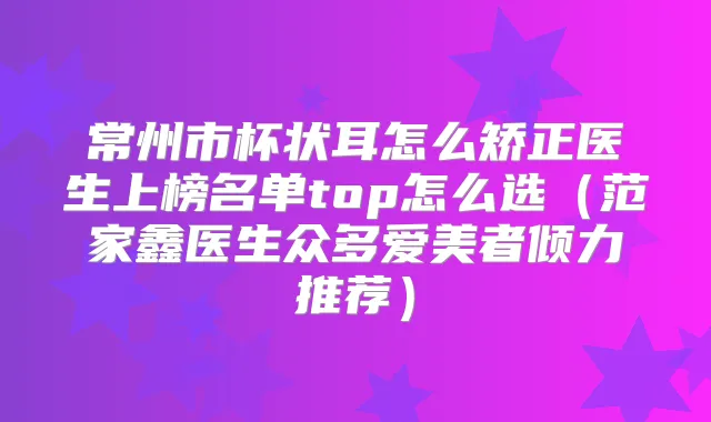 常州市杯状耳怎么矫正医生上榜名单top怎么选(范家鑫医生众多爱美者倾力推荐)