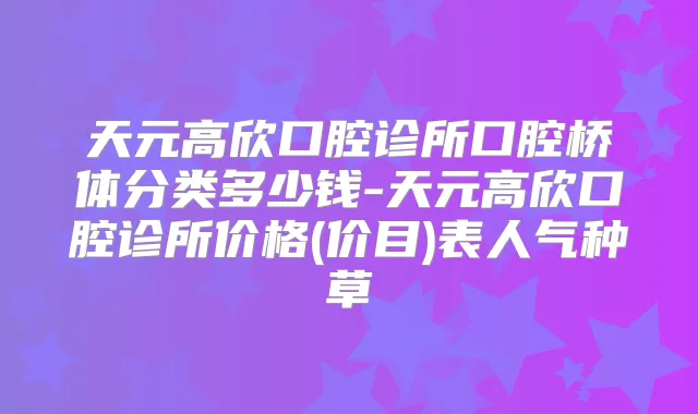 天元高欣口腔诊所口腔桥体分类多少钱-天元高欣口腔诊所价格(价目)表人气种草