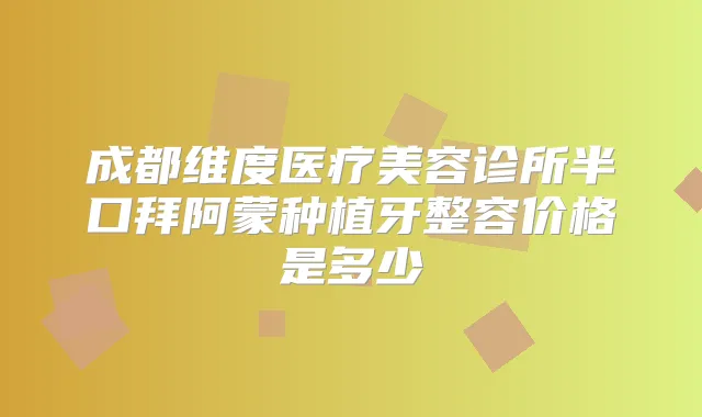 成都维度医疗美容诊所半口拜阿蒙种植牙整容价格是多少