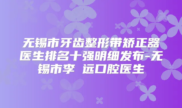 无锡市牙齿整形带矫正器医生排名十强明细发布-无锡市李喆远口腔医生